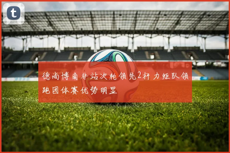 德尚博南非站次轮领先2杆力矩队领跑团体赛优势明显