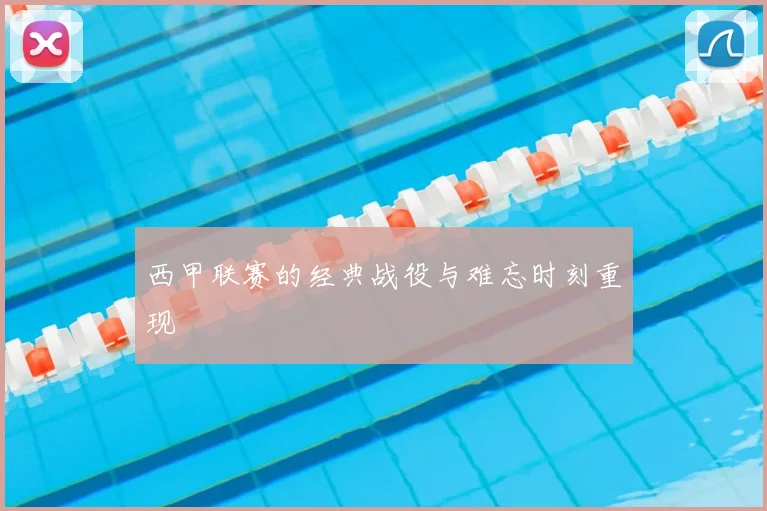 西甲联赛的经典战役与难忘时刻重现