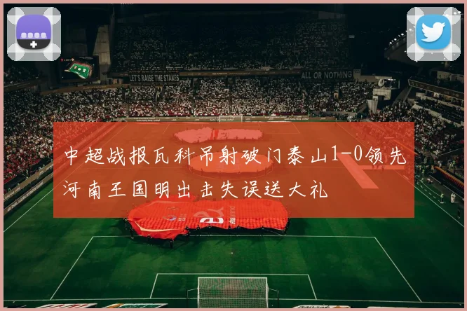 中超战报瓦科吊射破门泰山1-0领先河南王国明出击失误送大礼