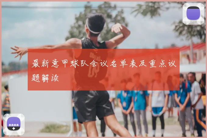 最新意甲球队会议名单表及重点议题解读