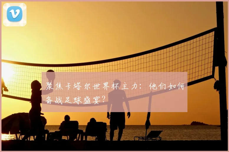 聚焦卡塔尔世界杯主力：他们如何备战足球盛宴？