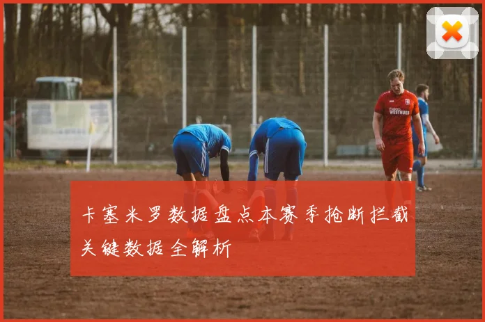 卡塞米罗数据盘点本赛季抢断拦截关键数据全解析