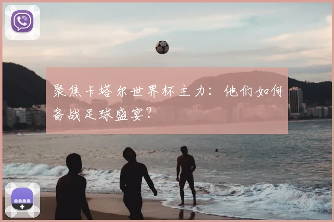 聚焦卡塔尔世界杯主力：他们如何备战足球盛宴？